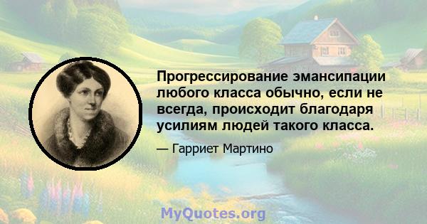 Прогрессирование эмансипации любого класса обычно, если не всегда, происходит благодаря усилиям людей такого класса.