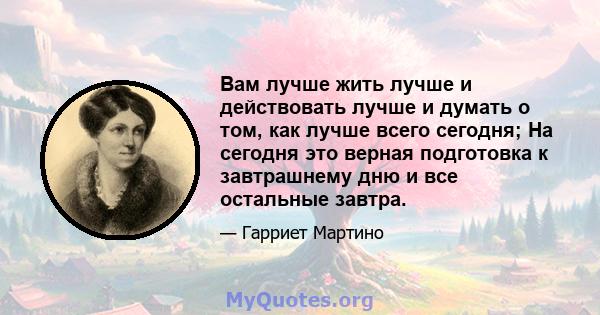 Вам лучше жить лучше и действовать лучше и думать о том, как лучше всего сегодня; На сегодня это верная подготовка к завтрашнему дню и все остальные завтра.