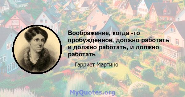 Воображение, когда -то пробужденное, должно работать и должно работать, и должно работать