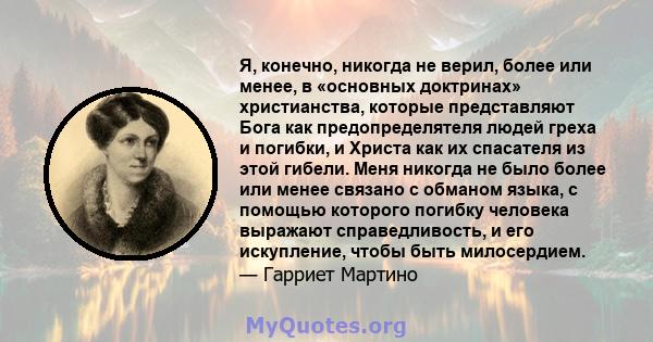 Я, конечно, никогда не верил, более или менее, в «основных доктринах» христианства, которые представляют Бога как предопределятеля людей греха и погибки, и Христа как их спасателя из этой гибели. Меня никогда не было