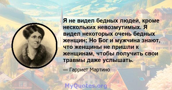 Я не видел бедных людей, кроме нескольких невозмутимых. Я видел некоторых очень бедных женщин; Но Бог и мужчина знают, что женщины не пришли к женщинам, чтобы получить свои травмы даже услышать.