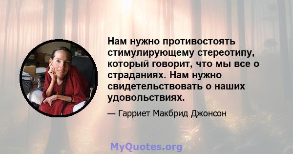 Нам нужно противостоять стимулирующему стереотипу, который говорит, что мы все о страданиях. Нам нужно свидетельствовать о наших удовольствиях.