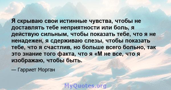 Я скрываю свои истинные чувства, чтобы не доставлять тебе неприятности или боль, я действую сильным, чтобы показать тебе, что я не ненадежен, я сдерживаю слезы, чтобы показать тебе, что я счастлив, но больше всего