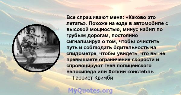 Все спрашивают меня: «Каково это летать». Похоже на езде в автомобиле с высокой мощностью, минус набил по грубым дорогам, постоянно сигнализируя о том, чтобы очистить путь и соблюдать бдительность на спидометре, чтобы