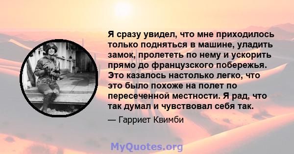 Я сразу увидел, что мне приходилось только подняться в машине, уладить замок, пролететь по нему и ускорить прямо до французского побережья. Это казалось настолько легко, что это было похоже на полет по пересеченной