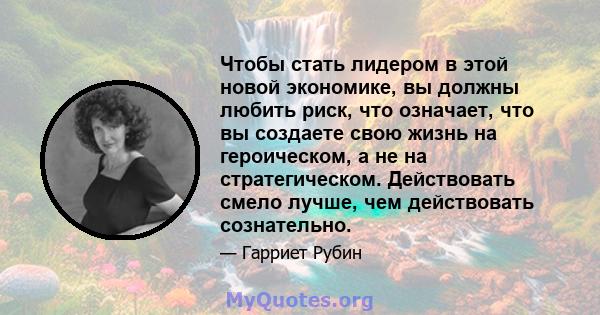 Чтобы стать лидером в этой новой экономике, вы должны любить риск, что означает, что вы создаете свою жизнь на героическом, а не на стратегическом. Действовать смело лучше, чем действовать сознательно.