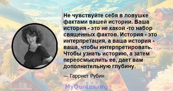 Не чувствуйте себя в ловушке фактами вашей истории. Ваша история - это не какой -то набор священных фактов. История - это интерпретация, а ваша история - ваша, чтобы интерпретировать. Чтобы узнать историю, а затем