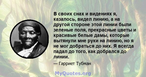 В своих снах и видениях я, казалось, видел линию, а на другой стороне этой линии были зеленые поля, прекрасные цветы и красивые белые дамы, которые вытянули мне руки на линию, но я не мог добраться до них. Я всегда