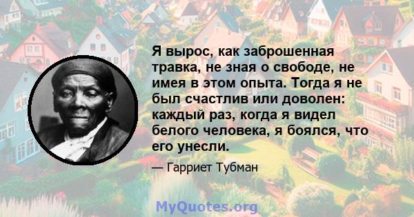 Я вырос, как заброшенная травка, не зная о свободе, не имея в этом опыта. Тогда я не был счастлив или доволен: каждый раз, когда я видел белого человека, я боялся, что его унесли.