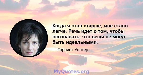 Когда я стал старше, мне стало легче. Речь идет о том, чтобы осознавать, что вещи не могут быть идеальными.