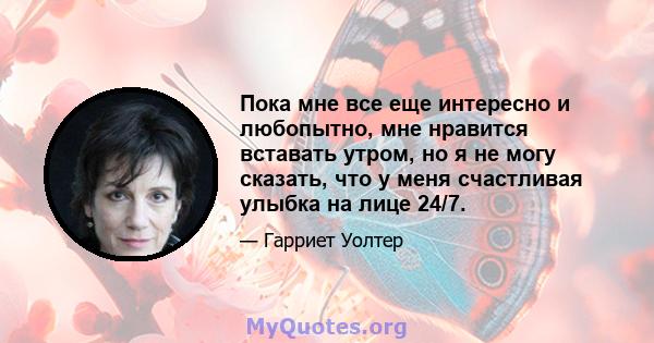 Пока мне все еще интересно и любопытно, мне нравится вставать утром, но я не могу сказать, что у меня счастливая улыбка на лице 24/7.