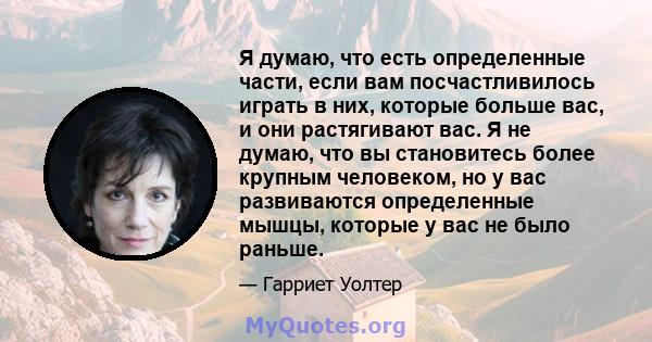 Я думаю, что есть определенные части, если вам посчастливилось играть в них, которые больше вас, и они растягивают вас. Я не думаю, что вы становитесь более крупным человеком, но у вас развиваются определенные мышцы,
