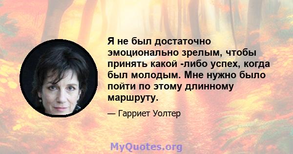 Я не был достаточно эмоционально зрелым, чтобы принять какой -либо успех, когда был молодым. Мне нужно было пойти по этому длинному маршруту.