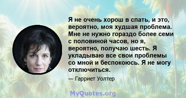 Я не очень хорош в спать, и это, вероятно, моя худшая проблема. Мне не нужно гораздо более семи с половиной часов, но я, вероятно, получаю шесть. Я укладываю все свои проблемы со мной и беспокоюсь. Я не могу отключиться.