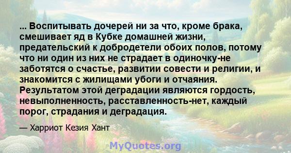 ... Воспитывать дочерей ни за что, кроме брака, смешивает яд в Кубке домашней жизни, предательский к добродетели обоих полов, потому что ни один из них не страдает в одиночку-не заботятся о счастье, развитии совести и