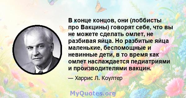 В конце концов, они (лоббисты про Вакцины) говорят себе, что вы не можете сделать омлет, не разбивая яйца. Но разбитые яйца маленькие, беспомощные и невинные дети, в то время как омлет наслаждается педиатриями и