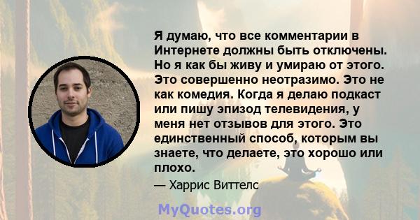 Я думаю, что все комментарии в Интернете должны быть отключены. Но я как бы живу и умираю от этого. Это совершенно неотразимо. Это не как комедия. Когда я делаю подкаст или пишу эпизод телевидения, у меня нет отзывов