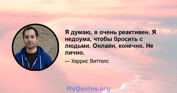 Я думаю, я очень реактивен. Я недоума, чтобы бросить с людьми. Онлайн, конечно. Не лично.