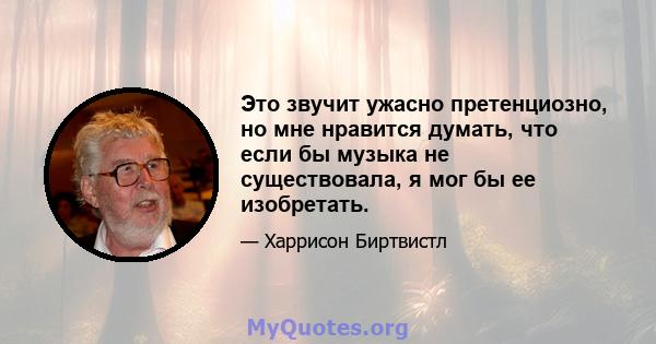 Это звучит ужасно претенциозно, но мне нравится думать, что если бы музыка не существовала, я мог бы ее изобретать.