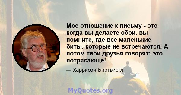 Мое отношение к письму - это когда вы делаете обои, вы помните, где все маленькие биты, которые не встречаются. А потом твои друзья говорят: это потрясающе!