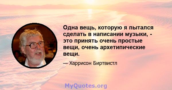 Одна вещь, которую я пытался сделать в написании музыки, - это принять очень простые вещи, очень архетипические вещи.