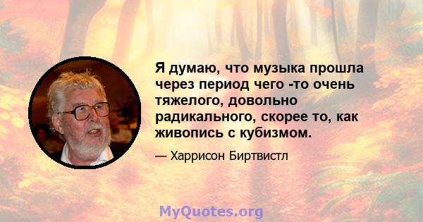 Я думаю, что музыка прошла через период чего -то очень тяжелого, довольно радикального, скорее то, как живопись с кубизмом.