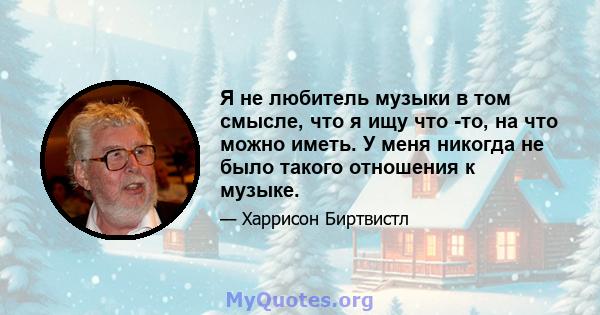 Я не любитель музыки в том смысле, что я ищу что -то, на что можно иметь. У меня никогда не было такого отношения к музыке.