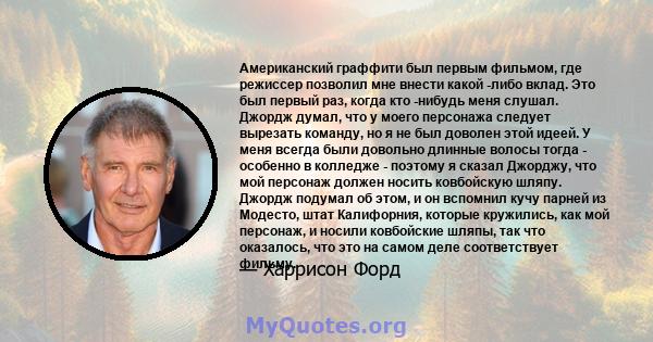 Американский граффити был первым фильмом, где режиссер позволил мне внести какой -либо вклад. Это был первый раз, когда кто -нибудь меня слушал. Джордж думал, что у моего персонажа следует вырезать команду, но я не был