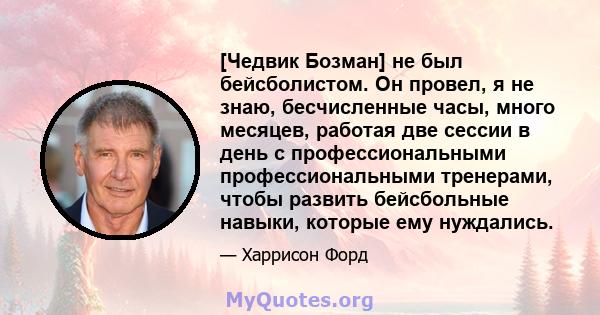 [Чедвик Бозман] не был бейсболистом. Он провел, я не знаю, бесчисленные часы, много месяцев, работая две сессии в день с профессиональными профессиональными тренерами, чтобы развить бейсбольные навыки, которые ему