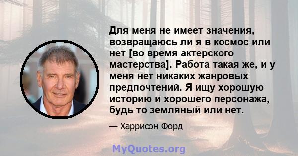 Для меня не имеет значения, возвращаюсь ли я в космос или нет [во время актерского мастерства]. Работа такая же, и у меня нет никаких жанровых предпочтений. Я ищу хорошую историю и хорошего персонажа, будь то земляный