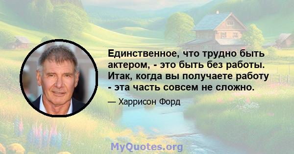 Единственное, что трудно быть актером, - это быть без работы. Итак, когда вы получаете работу - эта часть совсем не сложно.