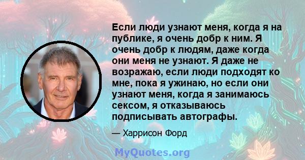 Если люди узнают меня, когда я на публике, я очень добр к ним. Я очень добр к людям, даже когда они меня не узнают. Я даже не возражаю, если люди подходят ко мне, пока я ужинаю, но если они узнают меня, когда я