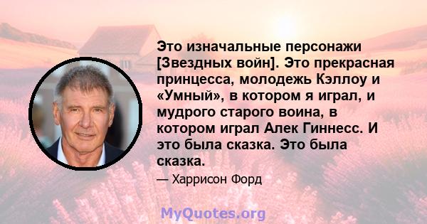 Это изначальные персонажи [Звездных войн]. Это прекрасная принцесса, молодежь Кэллоу и «Умный», в котором я играл, и мудрого старого воина, в котором играл Алек Гиннесс. И это была сказка. Это была сказка.