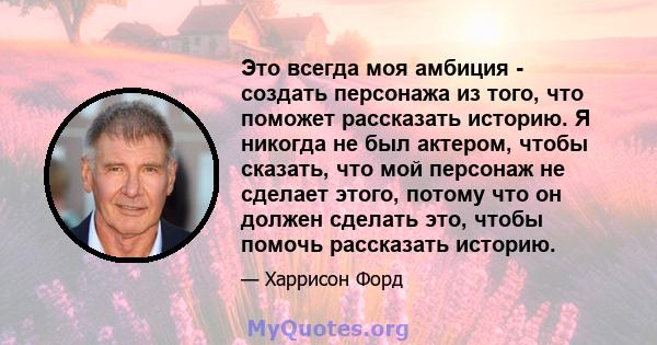 Это всегда моя амбиция - создать персонажа из того, что поможет рассказать историю. Я никогда не был актером, чтобы сказать, что мой персонаж не сделает этого, потому что он должен сделать это, чтобы помочь рассказать