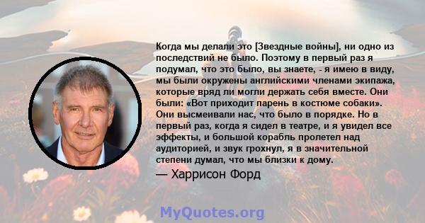 Когда мы делали это [Звездные войны], ни одно из последствий не было. Поэтому в первый раз я подумал, что это было, вы знаете, - я имею в виду, мы были окружены английскими членами экипажа, которые вряд ли могли держать 