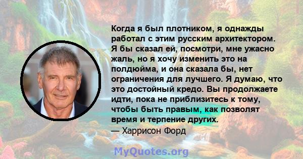 Когда я был плотником, я однажды работал с этим русским архитектором. Я бы сказал ей, посмотри, мне ужасно жаль, но я хочу изменить это на полдюйма, и она сказала бы, нет ограничения для лучшего. Я думаю, что это