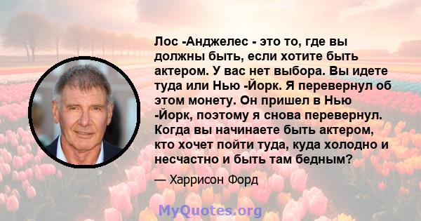 Лос -Анджелес - это то, где вы должны быть, если хотите быть актером. У вас нет выбора. Вы идете туда или Нью -Йорк. Я перевернул об этом монету. Он пришел в Нью -Йорк, поэтому я снова перевернул. Когда вы начинаете