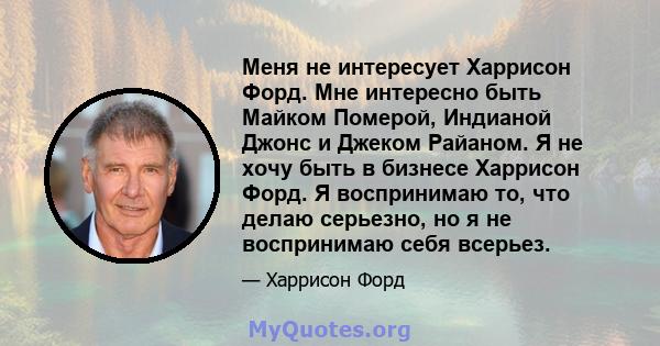 Меня не интересует Харрисон Форд. Мне интересно быть Майком Померой, Индианой Джонс и Джеком Райаном. Я не хочу быть в бизнесе Харрисон Форд. Я воспринимаю то, что делаю серьезно, но я не воспринимаю себя всерьез.