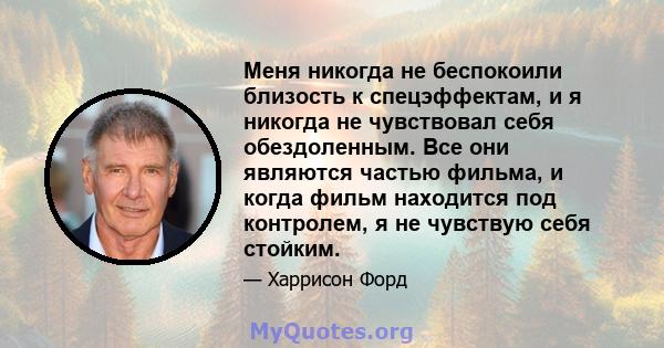 Меня никогда не беспокоили близость к спецэффектам, и я никогда не чувствовал себя обездоленным. Все они являются частью фильма, и когда фильм находится под контролем, я не чувствую себя стойким.