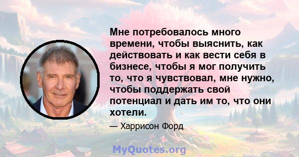 Мне потребовалось много времени, чтобы выяснить, как действовать и как вести себя в бизнесе, чтобы я мог получить то, что я чувствовал, мне нужно, чтобы поддержать свой потенциал и дать им то, что они хотели.