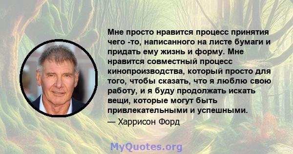 Мне просто нравится процесс принятия чего -то, написанного на листе бумаги и придать ему жизнь и форму. Мне нравится совместный процесс кинопроизводства, который просто для того, чтобы сказать, что я люблю свою работу,