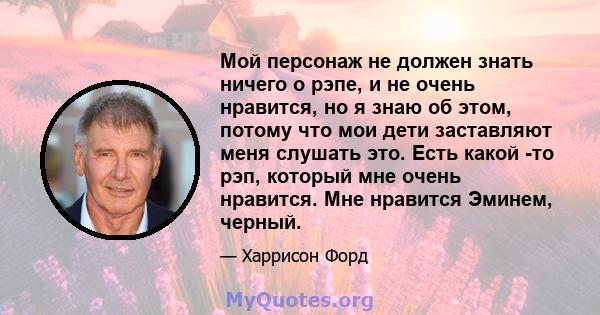 Мой персонаж не должен знать ничего о рэпе, и не очень нравится, но я знаю об этом, потому что мои дети заставляют меня слушать это. Есть какой -то рэп, который мне очень нравится. Мне нравится Эминем, черный.