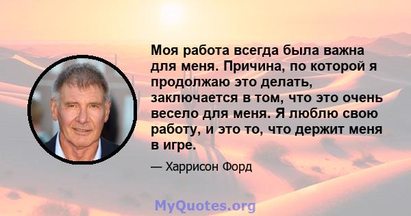 Моя работа всегда была важна для меня. Причина, по которой я продолжаю это делать, заключается в том, что это очень весело для меня. Я люблю свою работу, и это то, что держит меня в игре.