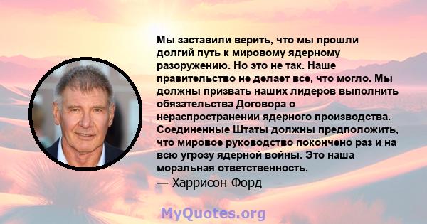 Мы заставили верить, что мы прошли долгий путь к мировому ядерному разоружению. Но это не так. Наше правительство не делает все, что могло. Мы должны призвать наших лидеров выполнить обязательства Договора о