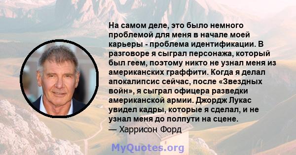 На самом деле, это было немного проблемой для меня в начале моей карьеры - проблема идентификации. В разговоре я сыграл персонажа, который был геем, поэтому никто не узнал меня из американских граффити. Когда я делал