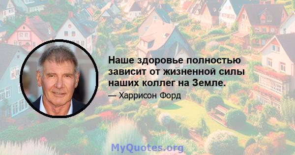 Наше здоровье полностью зависит от жизненной силы наших коллег на Земле.