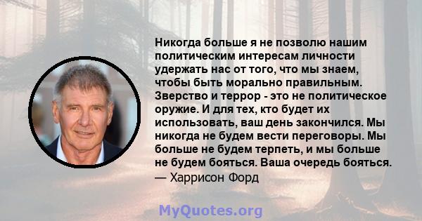 Никогда больше я не позволю нашим политическим интересам личности удержать нас от того, что мы знаем, чтобы быть морально правильным. Зверство и террор - это не политическое оружие. И для тех, кто будет их использовать, 