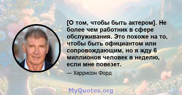 [О том, чтобы быть актером]. Не более чем работник в сфере обслуживания. Это похоже на то, чтобы быть официантом или сопровождающим, но я жду 6 миллионов человек в неделю, если мне повезет.