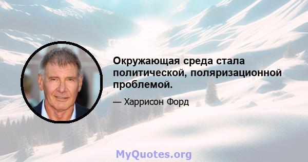 Окружающая среда стала политической, поляризационной проблемой.