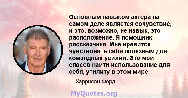 Основным навыком актера на самом деле является сочувствие, и это, возможно, не навык, это расположение. Я помощник рассказчика. Мне нравится чувствовать себя полезным для командных усилий. Это мой способ найти